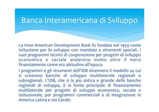 Banca	
 Interamericana	
 di	
 Sviluppo	
 
La	
 Inter-­‐American	
 Development	
 Bank	
 fu	
 fondata	
 nel	
 1959	
 come	
 
istituzione	
  per	
  lo	
  sviluppo	
  con	
  mandato	
  e	
  strumenti	
  speciali.	
  I	
 
suoi	
  programmi	
  tecnici	
  di	
  cooperazione	
  per	
  progetti	
  di	
  sviluppo	
 
economico	
  e	
  sociale	
  andarono	
  molto	
  oltre	
  il	
  mero	
 
ﬁnanziamento	
 come	
 era	
 abitudine	
 all’epoca.	
 
I	
 programmi	
 e	
 gli	
 strumenti	
 dell’IDB	
 divennero	
 il	
 modello	
 su	
 cui	
 
si	
  crearono	
  banche	
  di	
  sviluppo	
  multilaterale	
  regionali	
  o	
 
subregionali.	
  L’IDB,	
  che	
  è	
  la	
  più	
  antica	
  e	
  grande	
  delle	
  banche	
 
regionali	
  di	
  sviluppo,	
  è	
  la	
  fonte	
  principale	
  di	
  ﬁnanziamento	
 
multilaterale	
  per	
  progetti	
  di	
  sviluppo	
  economico,	
  sociale	
  e	
 
istituzionale,	
  per	
  programmi	
  commerciali	
  e	
  di	
  integrazione	
  in	
 
America	
 Latina	
 e	
 nei	
 Carabi.	
 

 