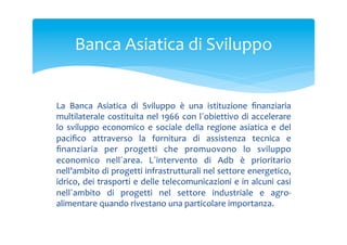 Banca	
 Asiatica	
 di	
 Sviluppo	
 
La	
  Banca	
  Asiatica	
  di	
  Sviluppo	
  è	
  una	
  istituzione	
  ﬁnanziaria	
 
multilaterale	
  costituita	
  nel	
  1966	
  con	
  l´obiettivo	
  di	
  accelerare	
 
lo	
  sviluppo	
  economico	
  e	
  sociale	
  della	
  regione	
  asiatica	
  e	
  del	
 
paciﬁco	
  attraverso	
  la	
  fornitura	
  di	
  assistenza	
  tecnica	
  e	
 
ﬁnanziaria	
  per	
  progetti	
  che	
  promuovono	
  lo	
  sviluppo	
 
economico	
  nell´area.	
  L´intervento	
  di	
  Adb	
  è	
  prioritario	
 
nell’ambito	
  di	
  progetti	
  infrastrutturali	
  nel	
  settore	
  energetico,	
 
idrico,	
 dei	
 trasporti	
 e	
 delle	
 telecomunicazioni	
 e	
 in	
 alcuni	
 casi	
 
nell´ambito	
  di	
  progetti	
  nel	
  settore	
  industriale	
  e	
  agro-­‐
alimentare	
 quando	
 rivestano	
 una	
 particolare	
 importanza.	
 

 