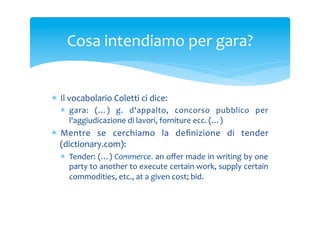 Cosa	
 intendiamo	
 per	
 gara?	
 

*  Il	
 vocabolario	
 Coletti	
 ci	
 dice:	
 
*  gara:	
  (…)	
  g.	
  d'appalto,	
  concorso	
  pubblico	
  per	
 
l'aggiudicazione	
 di	
 lavori,	
 forniture	
 ecc.	
 (…)	
 

*  Mentre	
  se	
  cerchiamo	
  la	
  deﬁnizione	
  di	
  tender	
 
(dictionary.com):	
 
*  Tender:	
 (…)	
 Commerce.	
 an	
 oﬀer	
 made	
 in	
 writing	
 by	
 one	
 
party	
 to	
 another	
 to	
 execute	
 certain	
 work,	
 supply	
 certain	
 
commodities,	
 etc.,	
 at	
 a	
 given	
 cost;	
 bid.	
 

 