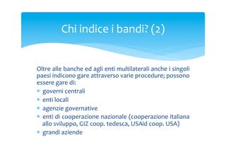 Chi	
 indice	
 i	
 bandi?	
 (2)	
 
Oltre	
  alle	
  banche	
  ed	
  agli	
  enti	
  multilaterali	
  anche	
  i	
  singoli	
 
paesi	
 indicono	
 gare	
 attraverso	
 varie	
 procedure;	
 possono	
 
essere	
 gare	
 di:	
 
*  governi	
 centrali	
 
*  enti	
 locali	
 
*  agenzie	
 governative	
 
*  enti	
 di	
 cooperazione	
 nazionale	
 (cooperazione	
 italiana	
 
allo	
 sviluppo,	
 GIZ	
 coop.	
 tedesca,	
 USAid	
 coop.	
 USA)	
 
*  grandi	
 aziende	
 	
 
	
 

 