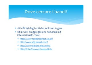 Dove	
 cercare	
 i	
 bandi?	
 

*  siti	
 uﬃciali	
 degli	
 enti	
 che	
 indicono	
 le	
 gare	
 
*  siti	
 privati	
 di	
 aggregazione	
 nazionale	
 od	
 
internazionale	
 come:	
 
* 
* 
* 
* 
	
 

http://www.tendersdirect.co.uk/	
 	
 
http://www.dgmarket.com/	
 
http://www.devbusiness.com/	
 
http://http://www.infoappalti.it/	
 

 