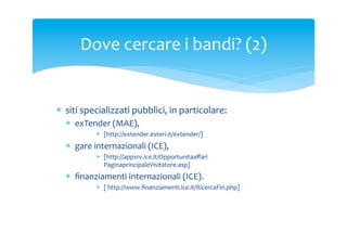 Dove	
 cercare	
 i	
 bandi?	
 (2)	
 

*  siti	
 specializzati	
 pubblici,	
 in	
 particolare:	
 
*  exTender	
 (MAE),	
 
*  [http://extender.esteri.it/extender/]	
 

*  gare	
 internazionali	
 (ICE),	
 
*  [http://appsrv.ice.it/Opportunitaaﬀari/gare/ita/
PaginaprincipaleVisitatore.asp]	
 

*  ﬁnanziamenti	
 internazionali	
 (ICE).	
 
*  [	
 http://www.ﬁnanziamenti.ice.it/RicercaFin.php]	
 

 
