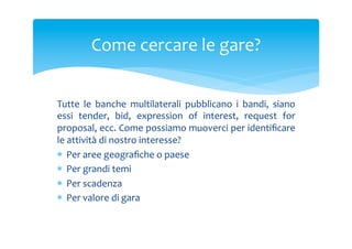Come	
 cercare	
 le	
 gare?	
 
Tutte	
  le	
  banche	
  multilaterali	
  pubblicano	
  i	
  bandi,	
  siano	
 
essi	
  tender,	
  bid,	
  expression	
  of	
  interest,	
  request	
  for	
 
proposal,	
  ecc.	
  Come	
  possiamo	
  muoverci	
  per	
  identiﬁcare	
 
le	
 attività	
 di	
 nostro	
 interesse?	
 	
 
*  Per	
 aree	
 geograﬁche	
 o	
 paese	
 
*  Per	
 grandi	
 temi	
 
*  Per	
 scadenza	
 
*  Per	
 valore	
 di	
 gara	
 

 