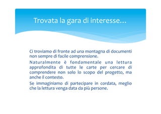 Trovata	
 la	
 gara	
 di	
 interesse…	
 

Ci	
  troviamo	
  di	
  fronte	
  ad	
  una	
  montagna	
  di	
  documenti	
 
non	
 sempre	
 di	
 facile	
 comprensione.	
 
Naturalmente	
  è	
  fondamentale	
  una	
  lettura	
 
approfondita	
  di	
  tutte	
  le	
  carte	
  per	
  cercare	
  di	
 
comprendere	
  non	
  solo	
  lo	
  scopo	
  del	
  progetto,	
  ma	
 
anche	
 il	
 contesto.	
 
Se	
  immaginiamo	
  di	
  partecipare	
  in	
  cordata,	
  meglio	
 
che	
 la	
 lettura	
 venga	
 data	
 da	
 più	
 persone.	
 

 