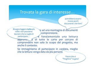 Trovata	
 la	
 gara	
 di	
 interesse…	
 
potrebbero	
 esserci	
 
invece	
 pochi	
 
documenti:	
 che	
 fare?	
 
Bisogna	
 leggere	
 tutto	
 più	
 
Ci	
  troviamo	
  di	
  fronte	
  ad	
  una	
  montagna	
  di	
  documenti	
 
volte:	
 non	
 possiamo	
 
non	
 sempre	
  di	
 
lasciare	
 che	
 la	
 voglia	
 di	
  facile	
 comprensione.	
 
partecipare…	
 
Naturalmente	
  è	
  fondamentale	
  una	
  lettura	
 

approfondita	
  di	
  tutte	
  le	
  carte	
  per	
  cercare	
  di	
 
comprendere	
  non	
  solo	
  lo	
  scopo	
  del	
  progetto,	
  ma	
 
anche	
 il	
 contesto.	
 
Se	
  immaginiamo	
  di	
  partecipare	
  in	
  cordata,	
  meglio	
 
che	
 la	
 lettura	
 venga	
 data	
 da	
 più	
 persone.	
 

Paura	
 che	
 vi	
 
“freghino”	
 la	
 gara?	
 

 