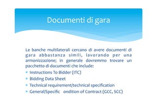 Documenti	
 di	
 gara	
 

Le	
  banche	
  multilaterali	
  cercano	
  di	
  avere	
  documenti	
  di	
 
g a r a	
  a b b a s t a n z a	
  s i m i l i ,	
  l a v o r a n d o	
  p e r	
  u n a	
 
armonizzazione;	
  in	
  generale	
  dovremmo	
  trovare	
  un	
 
pacchetto	
 di	
 documenti	
 che	
 include:	
 
*  Instructions	
 To	
 Bidder	
 (ITC)	
 
*  Bidding	
 Data	
 Sheet	
 
*  Technical	
 requirement/technical	
 speciﬁcation	
 
*  General/Speciﬁc	
 Condition	
 of	
 Contract	
 (GCC,	
 SCC)	
 

 