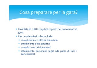 Cosa	
 preparare	
 per	
 la	
 gara?	
 
*  Una	
 lista	
 di	
 tutti	
 i	
 requisiti	
 reperiti	
 nei	
 documenti	
 di	
 
gara	
 
*  Uno	
 scadenziario	
 che	
 includa:	
 	
 
* 
* 
* 
* 

completamento	
 oﬀerta	
 ﬁnanziaria	
 
ottenimento	
 della	
 garanzia	
 
compilazione	
 dei	
 documenti	
 
ottenimento	
  documenti	
  legali	
  (da	
  parte	
  di	
  tutti	
  i	
 
partecipanti)	
 

 