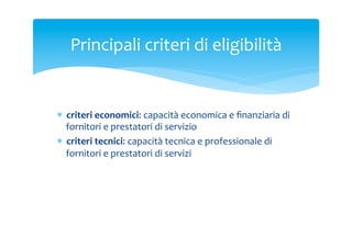Principali	
 criteri	
 di	
 eligibilità	
 	
 

*  criteri	
 economici:	
 capacità	
 economica	
 e	
 ﬁnanziaria	
 di	
 
fornitori	
 e	
 prestatori	
 di	
 servizio	
 
*  criteri	
 tecnici:	
 capacità	
 tecnica	
 e	
 professionale	
 di	
 
fornitori	
 e	
 prestatori	
 di	
 servizi	
 

 