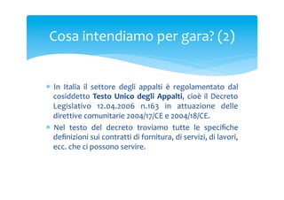 Cosa	
 intendiamo	
 per	
 gara?	
 (2)	
 

*  In	
  Italia	
  il	
  settore	
  degli	
  appalti	
  è	
  regolamentato	
  dal	
 
cosiddetto	
  Testo	
  Unico	
  degli	
  Appalti,	
  cioè	
  il	
  Decreto	
 
Legislativo	
  12.04.2006	
  n.163	
  in	
  attuazione	
  delle	
 
direttive	
 comunitarie	
 2004/17/CE	
 e	
 2004/18/CE.	
 	
 
*  Nel	
  testo	
  del	
  decreto	
  troviamo	
  tutte	
  le	
  speciﬁche	
 
deﬁnizioni	
 sui	
 contratti	
 di	
 fornitura,	
 di	
 servizi,	
 di	
 lavori,	
 
ecc.	
 che	
 ci	
 possono	
 servire.	
 

 