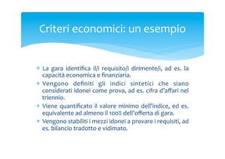 Criteri	
 economici:	
 un	
 esempio	
 
*  La	
  gara	
  identiﬁca	
  il/i	
  requisito/i	
  dirimente/i,	
  ad	
  es.	
  la	
 
capacità	
 economica	
 e	
 ﬁnanziaria.	
 
*  Vengono	
  deﬁniti	
  gli	
  indici	
  sintetici	
  che	
  siano	
 
considerati	
 idonei	
 come	
 prova,	
 ad	
 es.	
 cifra	
 d’aﬀari	
 nel	
 
triennio.	
 
*  Viene	
  quantiﬁcato	
  il	
  valore	
  minimo	
  dell’indice,	
  ed	
  es.	
 
equivalente	
 ad	
 almeno	
 il	
 100%	
 dell’oﬀerta	
 di	
 gara.	
 
*  Vengono	
 stabiliti	
 i	
 mezzi	
 idonei	
 a	
 provare	
 i	
 requisiti,	
 ad	
 
es.	
 bilancio	
 tradotto	
 e	
 vidimato.	
 

 