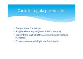 Carte	
 in	
 regola	
 per	
 vincere	
 

*  Comprendere	
 il	
 processo	
 
*  Scegliere	
 bene	
 le	
 gare	
 (in	
 cui	
 SI	
 PUO’	
 vincere)	
 
*  Concentrarsi	
 sugli	
 obiettivi,	
 costruendo	
 una	
 strategia	
 
(Crederci!)	
 
*  Proporre	
 una	
 metodologia	
 ben	
 funzionante	
 	
 
	
 

 
