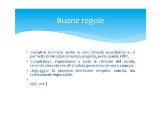 Buone	
 regole	
 

*  Executive	
  summary:	
  anche	
  se	
  non	
  richiesto	
  esplicitamente,	
  ci	
 
permette	
 di	
 introdurre	
 il	
 nostro	
 progetto,	
 evidenziando	
 i	
 PDF.	
 
*  Completezza:	
  rispondiamo	
  a	
  tutte	
  le	
  richieste	
  del	
  bando,	
 
tenendo	
 presente	
 che	
 chi	
 ci	
 valuta	
 generalmente	
 non	
 ci	
 conosce.	
 
*  Linguaggio:	
  la	
  proposta	
  dev’essere	
  semplice,	
  concisa,	
  ma	
 
tecnicamente	
 impeccabile.	
 
*  Convenzioni:	
  utilizziamo	
  strumenti	
  standard	
  (diagrammi,	
  tabelle,	
 
sigle,	
 ecc.)	
 

 