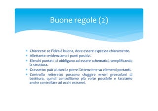 Buone	
 regole	
 (2)	
 

*  Chiarezza:	
 se	
 l’idea	
 è	
 buona,	
 deve	
 essere	
 espressa	
 chiaramente.	
 
*  Allettante:	
 evidenziamo	
 i	
 punti	
 positivi.	
 
*  Elenchi	
  puntati:	
  ci	
  obbligano	
  ad	
  essere	
  schematici,	
  sempliﬁcando	
 
la	
 struttura.	
 
*  Grassetto:	
 può	
 aiutarci	
 a	
 porre	
 l’attenzione	
 su	
 elementi	
 portanti.	
 
*  Controllo	
  reiterato:	
  possono	
  sfuggire	
  errori	
  grossolani	
  di	
 
battitura,	
  quindi	
  controlliamo	
  più	
  volte	
  possibile	
  e	
  facciamo	
 
anche	
 controllare	
 ad	
 occhi	
 estranei.	
 

 