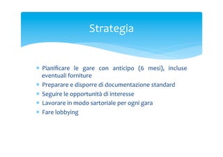 Strategia	
 

*  Pianiﬁcare	
  le	
  gare	
  con	
  anticipo	
  (6	
  mesi),	
  incluse	
 
eventuali	
 forniture	
 
*  Preparare	
 e	
 disporre	
 di	
 documentazione	
 standard	
 
*  Seguire	
 le	
 opportunità	
 di	
 interesse	
 
*  Lavorare	
 in	
 modo	
 sartoriale	
 per	
 ogni	
 gara	
 
*  Fare	
 lobbying	
 
	
 

 