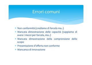 Errori	
 comuni	
 

*  Non	
 conformità	
 (crediamo	
 di	
 farcela	
 ma..)	
 
*  Mancata	
  dimostrazione	
  delle	
  capacità	
  (sappiamo	
  di	
 
avere	
 i	
 mezzi	
 per	
 farcela,	
 ma..)	
 
*  Mancata	
  dimostrazione	
  della	
  comprensione	
  dello	
 
scopo	
 
*  Presentazione	
 d’oﬀerta	
 non	
 conforme	
 
*  Mancanza	
 di	
 innovazione	
 
	
 

 