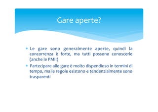 Gare	
 aperte?	
 

*  Le	
  gare	
  sono	
  generalmente	
  aperte,	
  quindi	
  la	
 
concorrenza	
  è	
  forte,	
  ma	
  tutti	
  possono	
  conoscerle	
 
(anche	
 le	
 PMI!)	
 
*  Partecipare	
 alle	
 gare	
 è	
 molto	
 dispendioso	
 in	
 termini	
 di	
 
tempo,	
 ma	
 le	
 regole	
 esistono	
 e	
 tendenzialmente	
 sono	
 
trasparenti	
 

 