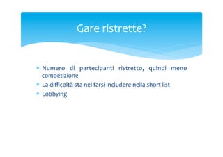 Gare	
 ristrette?	
 

*  Numero	
  di	
  partecipanti	
  ristretto,	
  quindi	
  meno	
 
competizione	
 
*  La	
 diﬃcoltà	
 sta	
 nel	
 farsi	
 includere	
 nella	
 short	
 list	
 
*  Lobbying	
 

 