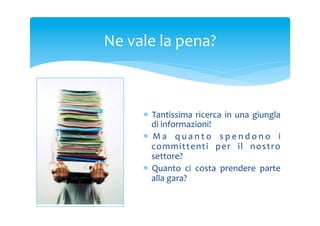 Ne	
 vale	
 la	
 pena?	
 

*  Tantissima	
  ricerca	
  in	
  una	
  giungla	
 
di	
 informazioni!	
 
*  M a	
  q u a n t o	
  s p e n d o n o	
  i	
 
committe nti	
  pe r	
  il	
  nostr o	
 
settore?	
 
*  Quanto	
  ci	
  costa	
  prendere	
  parte	
 
alla	
 gara?	
 

 