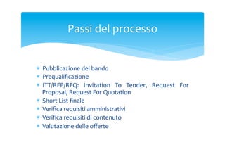 Passi	
 del	
 processo	
 
*  Pubblicazione	
 del	
 bando	
 
*  Prequaliﬁcazione	
 
*  ITT/RFP/RFQ:	
  Invitation	
  To	
  Tender,	
  Request	
  For	
 
Proposal,	
 Request	
 For	
 Quotation	
 
*  Short	
 List	
 ﬁnale	
 
*  Veriﬁca	
 requisiti	
 amministrativi	
 
*  Veriﬁca	
 requisiti	
 di	
 contenuto	
 
*  Valutazione	
 delle	
 oﬀerte	
 

 