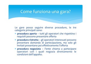 Come	
 funziona	
 una	
 gara?	
 
Le	
  gare	
  posso	
  seguire	
  diverse	
  procedure,	
  le	
  tre	
 
categorie	
 principali	
 sono:	
 
*  procedura	
 aperta	
 –	
 tutti	
 gli	
 operatori	
 che	
 rispettino	
 i	
 
requisiti	
 possono	
 presentare	
 oﬀerta	
 
*  procedura	
 ristretta	
 –	
 gli	
 operatori	
 interessati	
 possono	
 
presentare	
  domanda	
  di	
  partecipazione,	
  ma	
  solo	
  gli	
 
invitati	
 presentano	
 poi	
 eﬀettivamente	
 l’oﬀerta	
 
*  procedura	
  negoziata	
  –	
  l’ente	
  chiama	
  a	
  partecipare	
 
operatori	
  con	
  i	
  quali	
  negozia	
  direttamente	
  le	
 
condizioni	
 dell’appalto.	
 

 