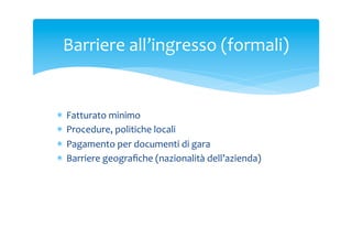 Barriere	
 all’ingresso	
 (formali)	
 

*  Fatturato	
 minimo	
 
*  Procedure,	
 politiche	
 locali	
 
*  Pagamento	
 per	
 documenti	
 di	
 gara	
 
*  Barriere	
 geograﬁche	
 (nazionalità	
 dell’azienda)	
 

 