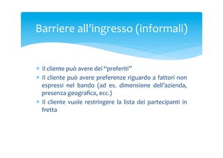 Barriere	
 all’ingresso	
 (informali)	
 

*  Il	
 cliente	
 può	
 avere	
 dei	
 “preferiti”	
 
*  Il	
 cliente	
 può	
 avere	
 preferenze	
 riguardo	
 a	
 fattori	
 non	
 
espressi	
  nel	
  bando	
  (ad	
  es.	
  dimensione	
  dell’azienda,	
 
presenza	
 geograﬁca,	
 ecc.)	
 
*  Il	
  cliente	
  vuole	
  restringere	
  la	
  lista	
  dei	
  partecipanti	
  in	
 
fretta	
 
	
 

 