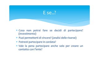 E	
 se..?	
 

*  Cosa	
  non	
  potrai	
  fare	
  se	
  decidi	
  di	
  partecipare?	
 
(investimento)	
 
*  Puoi	
 permetterti	
 di	
 vincere?	
 (analisi	
 delle	
 risorse)	
 
*  Potresti	
 partecipare	
 in	
 cordata?	
 
*  Vale	
  la	
  pena	
  partecipare	
  anche	
  solo	
  per	
  creare	
  un	
 
contatto	
 con	
 l’ente?	
 

 