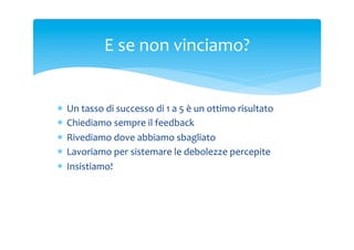 E	
 se	
 non	
 vinciamo?	
 

*  Un	
 tasso	
 di	
 successo	
 di	
 1	
 a	
 5	
 è	
 un	
 ottimo	
 risultato	
 
*  Chiediamo	
 sempre	
 il	
 feedback	
 
*  Rivediamo	
 dove	
 abbiamo	
 sbagliato	
 
*  Lavoriamo	
 per	
 sistemare	
 le	
 debolezze	
 percepite	
 
*  Insistiamo!	
 

 