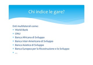 Chi	
 indice	
 le	
 gare?	
 
Enti	
 multilaterali	
 come:	
 
*  World	
 Bank	
 
*  ONU	
 
*  Banca	
 Africana	
 di	
 Sviluppo	
 
*  Banca	
 Inter-­‐Americana	
 di	
 Sviluppo	
 
*  Banca	
 Asiatica	
 di	
 Sviluppo	
 
*  Banca	
 Europea	
 per	
 la	
 Ricostruzione	
 e	
 lo	
 Sviluppo	
 
*  …	
 
	
 

 