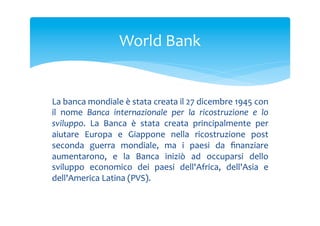 World	
 Bank	
 

La	
 banca	
 mondiale	
 è	
 stata	
 creata	
 il	
 27	
 dicembre	
 1945	
 con	
 
il	
  nome	
  Banca	
  internazionale	
  per	
  la	
  ricostruzione	
  e	
  lo	
 
sviluppo.	
  La	
  Banca	
  è	
  stata	
  creata	
  principalmente	
  per	
 
aiutare	
  Europa	
  e	
  Giappone	
  nella	
  ricostruzione	
  post	
 
seconda	
  guerra	
  mondiale,	
  ma	
  i	
  paesi	
  da	
  ﬁnanziare	
 
aumentarono,	
  e	
  la	
  Banca	
  iniziò	
  ad	
  occuparsi	
  dello	
 
sviluppo	
  economico	
  dei	
  paesi	
  dell'Africa,	
  dell'Asia	
  e	
 
dell'America	
 Latina	
 (PVS).	
 

 