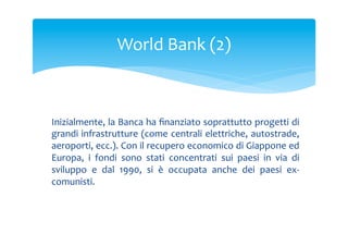 World	
 Bank	
 (2)	
 

Inizialmente,	
 la	
 Banca	
 ha	
 ﬁnanziato	
 soprattutto	
 progetti	
 di	
 
grandi	
 infrastrutture	
 (come	
 centrali	
 elettriche,	
 autostrade,	
 
aeroporti,	
  ecc.).	
  Con	
  il	
  recupero	
  economico	
  di	
  Giappone	
  ed	
 
Europa,	
  i	
  fondi	
  sono	
  stati	
  concentrati	
  sui	
  paesi	
  in	
  via	
  di	
 
sviluppo	
  e	
  dal	
  1990,	
  si	
  è	
  occupata	
  anche	
  dei	
  paesi	
  ex-­‐
comunisti.	
 

 