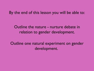 By the end of this lesson you will be able to: Outline the nature - nurture debate in relation to gender development. Outline one natural experiment on gender development.  