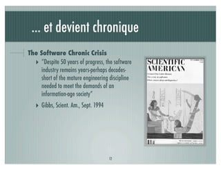 ... et devient chronique
The Software Chronic Crisis
  ‣ “Despite 50 years of progress, the software
    industry remains years-perhaps decades-
    short of the mature engineering discipline
    needed to meet the demands of an
    information-age society”
   ‣ Gibbs, Scient. Am., Sept. 1994




                                      12
 