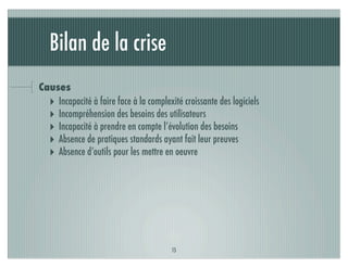 Bilan de la crise
Causes
  ‣ Incapacité à faire face à la complexité croissante des logiciels
  ‣ Incompréhension des besoins des utilisateurs
  ‣ Incapacité à prendre en compte l’évolution des besoins
  ‣ Absence de pratiques standards ayant fait leur preuves
  ‣ Absence d’outils pour les mettre en oeuvre




                                         15
 