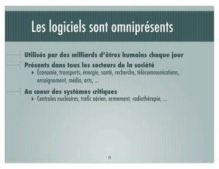Les logiciels sont omniprésents
Utilisés par des milliards d’êtres humains chaque jour
Présents dans tous les secteurs de la société
  ‣ Économie, transports, énergie, santé, recherche, télécommunications,
    enseignement, média, arts, ...
Au coeur des systèmes critiques
  ‣ Centrales nucléaires, traﬁc aérien, armement, radiothérapie, ...




                                       19
 