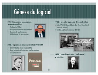 Génèse du logiciel
1950 : premier langage de                                 1956 : premier système d’exploitation
programmation
                                                          ‣ Robert Patrick (General Motors) et Owen Mock (North
‣ Sir Maurice Wilkes                                          American Aviation)
‣ Microprogrammation en assembleur                        ‣   GM-NAA I/O fonctionnant sur IBM 104
‣ Concepts de labels, macros,
  bibliothèques de sous-routines




1957 : premier langage évolué FORTRAN
‣ John W. Backus et son équipe (IBM)
‣ Vingt fois moins d’instructions que l’assembleur
‣ Concept de boucle
                                                          1958 : création du mot “Software”
                                                          ‣ John Tukey




                                                     21
 