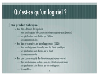 Qu’est-ce qu’un logiciel ?
Un produit fabriqué
  ‣ Par des éditeurs de logiciels
         Dans une logique d’offre, pour des utilisateurs génériques (marché)
         Les spéciﬁcations sont choisies par l’éditeur
         Licences commerciales
   ‣ Par des prestataires en développement (SS2I)
         Dans une logique de demande, pour des clients spéciﬁques
         Les spéciﬁcations sont choisies par le client
         Licences commerciales
   ‣ Par une communauté de développeurs (open source)
         Dans une logique de partage, pour des utilisateurs génériques
         Les spéciﬁcations sont choisies par les développeurs
         Licences libres
                                             24
 