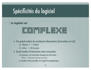 Spéciﬁcités du logiciel
Le logiciel est


            COMPLEXE
  ‣ Très grand nombre de constituants élémentaires (instructions ou LoC)
        Ex : Windows 7 → 30 MLoC
        Ex : Airbus → 5 M de pièces
  ‣ Grand nombre d’interactions entre instructions
        En moyenne, une instruction interagit avec dix autres :
           100 kLoC → 100 fois plus d’interactions que 10 kLoC

        Le nombre d’états possibles d’un logiciel est gigantesque

                                                         26
 