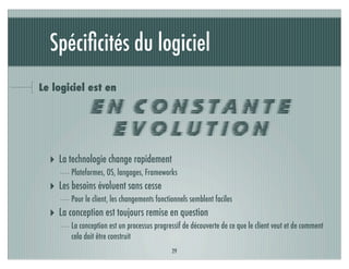 Spéciﬁcités du logiciel
Le logiciel est en

              EN CONSTANTE
               EVOLUTION
  ‣ La technologie change rapidement
        Plateformes, OS, langages, Frameworks
  ‣ Les besoins évoluent sans cesse
        Pour le client, les changements fonctionnels semblent faciles
  ‣ La conception est toujours remise en question
        La conception est un processus progressif de découverte de ce que le client veut et de comment
        cela doit être construit
                                              29
 