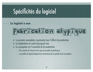 Spéciﬁcités du logiciel
Le logiciel a une


  fabrication atypique
  ‣ Le premier exemplaire représente tous l’effort de production
  ‣ La duplication ne coûte (presque) rien
  ‣ La conception est l’essentiel de la production
        Plus proche de l’oeuvre d’art que du produit manufacturé
        La qualité du logiciel dépend très fortement de la qualité de la conception




                                              30
 