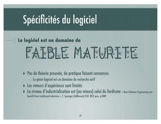 Spéciﬁcités du logiciel
Le logiciel est un domaine de


   faible maturite
  ‣ Pas de théorie prouvée, de pratique faisant consensus
          Le génie logiciel est un domaine de recherche actif
  ‣ Les retours d’expérience sont limités
  ‣ Le niveau d’industrialisation est (au mieux) celui du fordisme « How Software Engineering can
     beneﬁt from traditional industries », T. Sprenger (AdNovum) ICSE 2012 proc. p1000




                                                          31
 