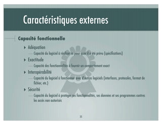 Caractéristiques externes
Capacité fonctionnelle




                           )
  ‣ Adéquation
        Capacité du logiciel à réaliser ce pour quoi il a été prévu (spéciﬁcations)
  ‣ Exactitude
        Capacité des fonctionnalités à fournir un comportement exact
  ‣ Interopérabilité
        Capacité du logiciel à fonctionner avec d’autres logiciels (interfaces, protocoles, format de
        ﬁchier, etc.)
  ‣ Sécurité
        Capacité du logiciel à protéger ses fonctionnalités, ses données et ses programmes contres
        les accès non autorisés



                                              35
 