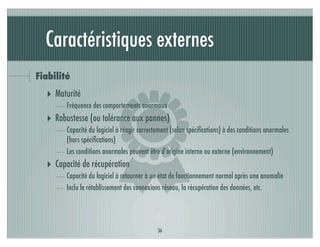 Caractéristiques externes
Fiabilité




                          )
  ‣ Maturité
        Fréquence des comportements anormaux
  ‣ Robustesse (ou tolérance aux pannes)
        Capacité du logiciel à réagir correctement (selon spéciﬁcations) à des conditions anormales
        (hors spéciﬁcations)
        Les conditions anormales peuvent être d’origine interne ou externe (environnement)
  ‣ Capacité de récupération
        Capacité du logiciel à retourner à un état de fonctionnement normal après une anomalie
        Inclu le rétablissement des connexions réseau, la récupération des données, etc.




                                             36
 