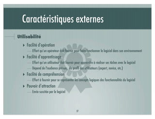 Caractéristiques externes
Utilisabilité




                           )
  ‣ Facilité d’opération
        Effort qu’un opérateur doit fournir pour faire fonctionner le logiciel dans son environnement
  ‣ Facilité d’apprentissage
        Effort qu’un utilisateur doit fournir pour apprendre à réaliser ses tâches avec le logiciel
        Dépend de l'audience prévue, du proﬁl des utilisateurs (expert, novice, etc.)
  ‣ Facilité de compréhension
        Effort à fournir pour se représenter les concepts logiques des fonctionnalités du logiciel
  ‣ Pouvoir d’attraction
        Envie suscitée par le logiciel




                                              37
 