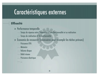 Caractéristiques externes
Efﬁcacité




                          )
  ‣ Performance temporelle
        Temps de réponse entre l’invocation d’une fonctionnalité et sa réalisation
        Temps de réalisation de la fonctionnalité
  ‣ Économie de ressources (nécessaires pour accomplir les tâches prévues)
        Puissance CPU
        Mémoire
        Volume disque
        Débit réseau
        Puissance électrique
        ...


                                             38
 
