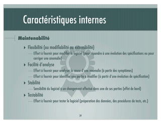 Caractéristiques internes
Maintenabilité




                           )
  ‣ Flexibilité (ou modiﬁabilité ou extensibilité)
        Effort à fournir pour modiﬁer le logiciel (pour répondre à une évolution des spéciﬁcations ou pour
        corriger une anomalie)
  ‣ Facilité d’analyse
        Effort à fournir pour analyser la cause d’une anomalie (à partir des symptômes)
        Effort à fournir pour identiﬁer une partie à modiﬁer (à partir d’une évolution de spéciﬁcation)
  ‣ Stabilité
        Sensibilité du logiciel à un changement effectué dans une de ses parties (effet de bord)
  ‣ Testabilité
        Effort à fournir pour tester le logiciel (préparation des données, des procédures de tests, etc.)


                                              39
 