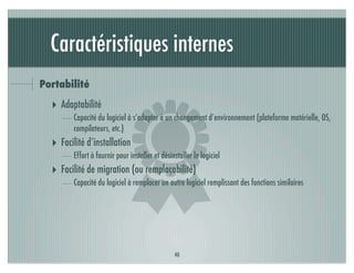 Caractéristiques internes
Portabilité




                             )
  ‣ Adaptabilité
         Capacité du logiciel à s’adapter à un changement d’environnement (plateforme matérielle, OS,
         compilateurs, etc.)
  ‣ Facilité d’installation
         Effort à fournir pour installer et désinstaller le logiciel
  ‣ Facilité de migration (ou remplaçabilité)
         Capacité du logiciel à remplacer un autre logiciel remplissant des fonctions similaires




                                                 40
 