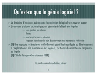 Qu’est-ce que le génie logiciel ?
‣ La discipline d’ingénieur qui concerne la production de logiciel sous tous ses aspects
‣ L’étude des pratiques systématiques qui permettent d’obtenir des logiciels
                    correspondant aux attentes
                    ﬁables
                    avec les performances attendues
                    respectant les délais et les coûts de construction et de maintenance (Wikipédia)
‣ (1) Une approche systématique, méthodique et quantiﬁable appliquée au développement,
   à l’exploitation et à la maintenance des logiciels ; c’est-à-dire l’application de l’ingénierie
   au logiciel
   (2) L’étude des approches ci-dessus (IEEE)

                                 De nombreuses autres déﬁnitions existent

                                                  47
 