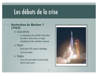 Les débuts de la crise
Destruction de Mariner 1
(1962)
  ‣ Cause directe
       Le programme de contrôle ne lisse plus
       les valeurs de la vitesse et réagit
       brutalement à des variations mineures
  ‣ Impact
       Destruction 297s après le décollage
       Coût non évalué
  ‣ Origine
       Erreur de transcription d’une formule
       dans le code source


                                               5
 