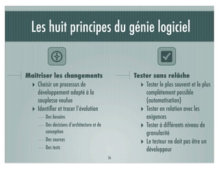 Les huit principes du génie logiciel

           N                                                  O
Maîtriser les changements                         Tester sans relâche
 ‣ Choisir un processus de                          ‣ Tester le plus souvent et le plus
    développement adapté à la                         complètement possible
    souplesse voulue                                  (automatisation)
 ‣ Identiﬁer et tracer l’évolution                  ‣ Tester en relation avec les
        Des besoins                                   exigences
        Des décisions d’architecture et de          ‣ Tester à différents niveau de
        conception                                    granularité
        Des sources
                                                    ‣ Le testeur ne doit pas être un
        Des tests                                     développeur
                                             56
 